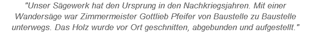 "Unser Sägewerk hat den Ursprung in den Nachkriegsjahren. Mit einer Wandersäge war Zimmermeister Gottlieb Pfeifer von Baustelle zu Baustelle unterwegs. Das Holz wurde vor Ort geschnitten, abgebunden und aufgestellt."