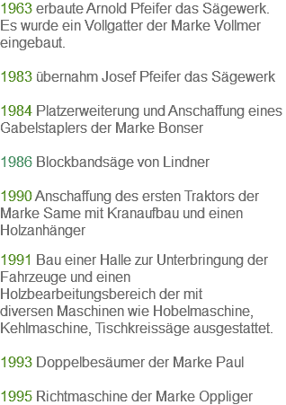 1963 erbaute Arnold Pfeifer das Sägewerk. Es wurde ein Vollgatter der Marke Vollmer eingebaut. 1983 übernahm Josef Pfeifer das Sägewerk 1984 Platzerweiterung und Anschaffung eines Gabelstaplers der Marke Bonser 1986 Blockbandsäge von Lindner 1990 Anschaffung des ersten Traktors der Marke Same mit Kranaufbau und einen Holzanhänger 1991 Bau einer Halle zur Unterbringung der Fahrzeuge und einen Holzbearbeitungsbereich der mit diversen Maschinen wie Hobelmaschine, Kehlmaschine, Tischkreissäge ausgestattet. 1993 Doppelbesäumer der Marke Paul 1995 Richtmaschine der Marke Oppliger